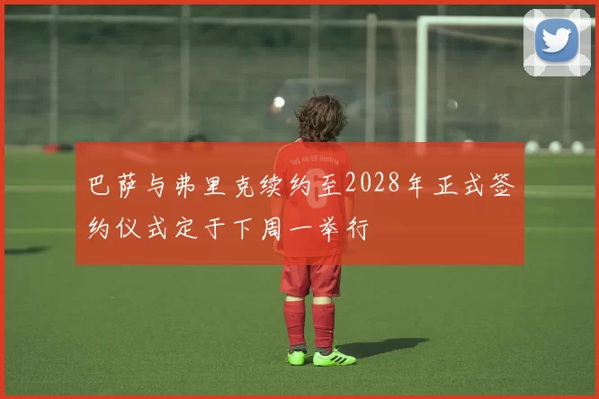 巴萨与弗里克续约至2028年正式签约仪式定于下周一举行