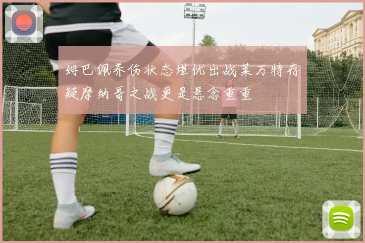 姆巴佩养伤状态堪忧出战莱万特存疑摩纳哥之战更是悬念重重