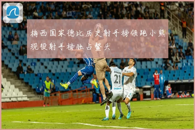 梅西国家德比历史射手榜领跑小熊现役射手榜独占鳌头