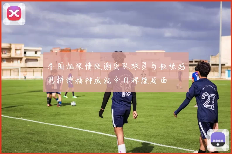 李国旭深情致谢离队球员与教练感恩拼搏精神成就今日辉煌局面