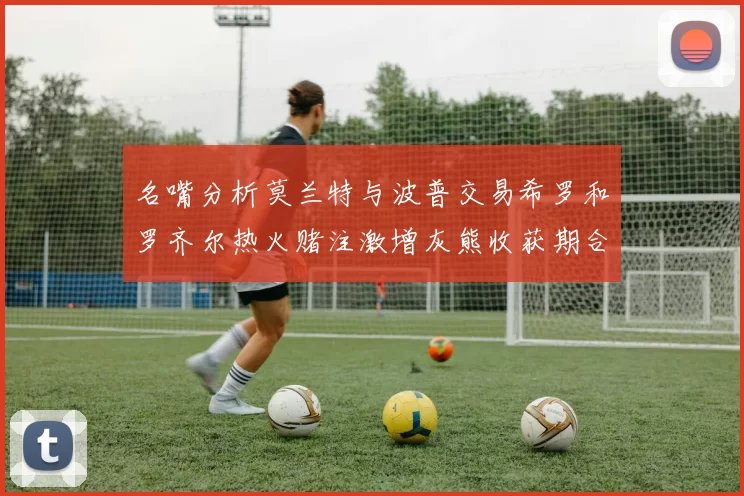 名嘴分析莫兰特与波普交易希罗和罗齐尔热火赌注激增灰熊收获期合同