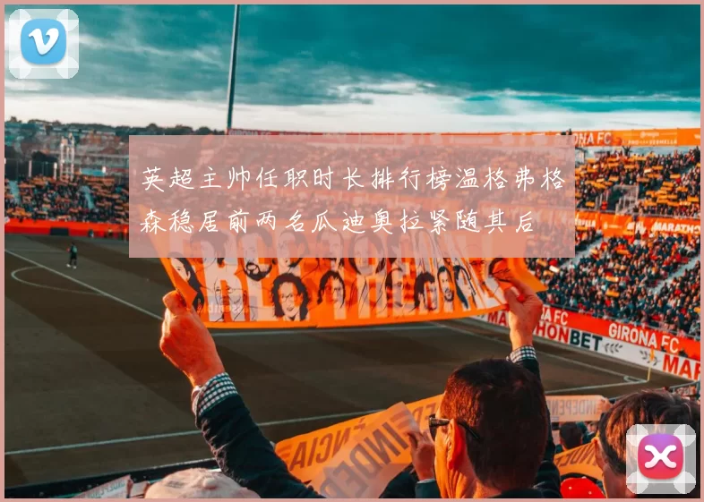 英超主帅任职时长排行榜温格弗格森稳居前两名瓜迪奥拉紧随其后