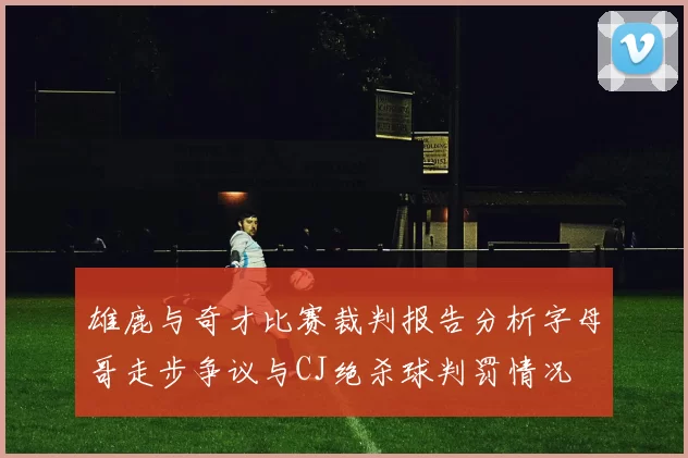 雄鹿与奇才比赛裁判报告分析字母哥走步争议与CJ绝杀球判罚情况