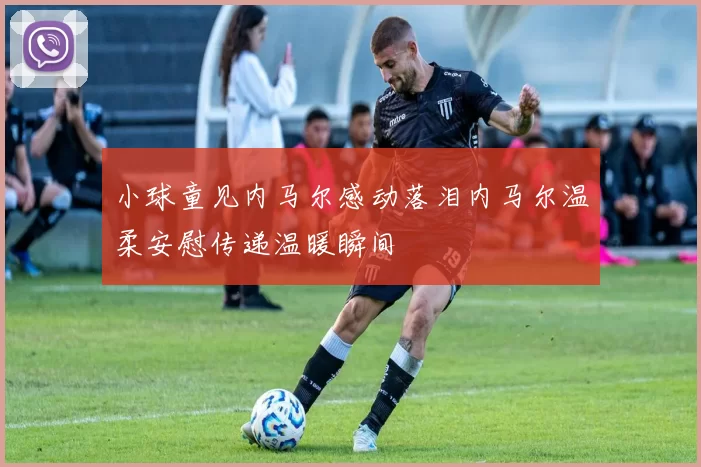 小球童见内马尔感动落泪内马尔温柔安慰传递温暖瞬间