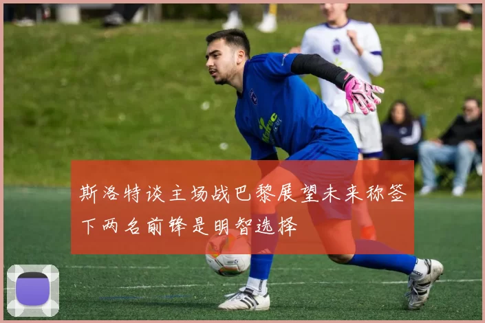 斯洛特谈主场战巴黎展望未来称签下两名前锋是明智选择