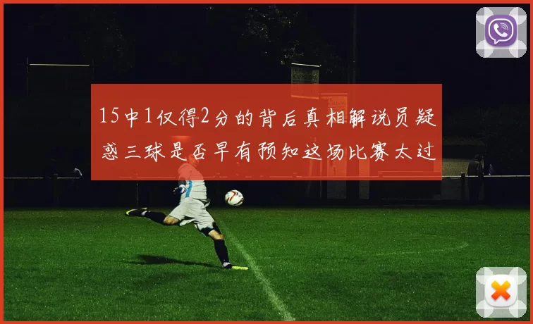 15中1仅得2分的背后真相解说员疑惑三球是否早有预知这场比赛太过抽象