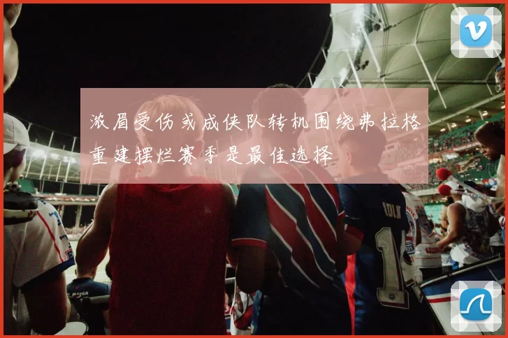 浓眉受伤或成侠队转机围绕弗拉格重建摆烂赛季是最佳选择