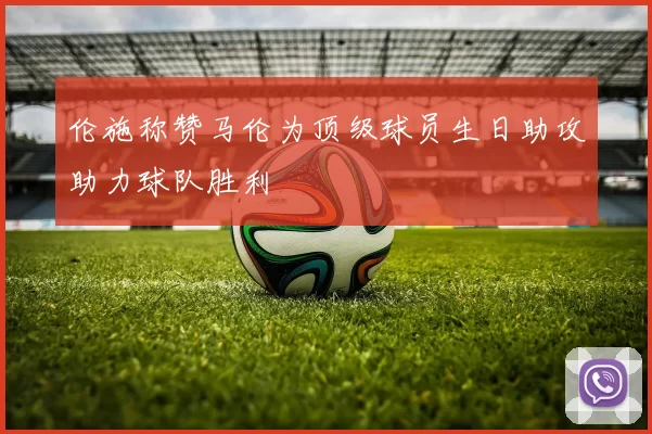 伦施称赞马伦为顶级球员生日助攻助力球队胜利