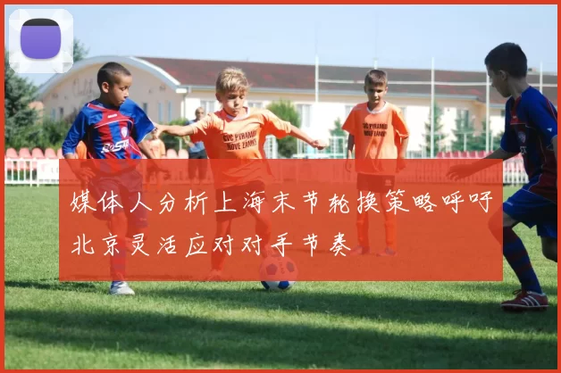 媒体人分析上海末节轮换策略呼吁北京灵活应对对手节奏