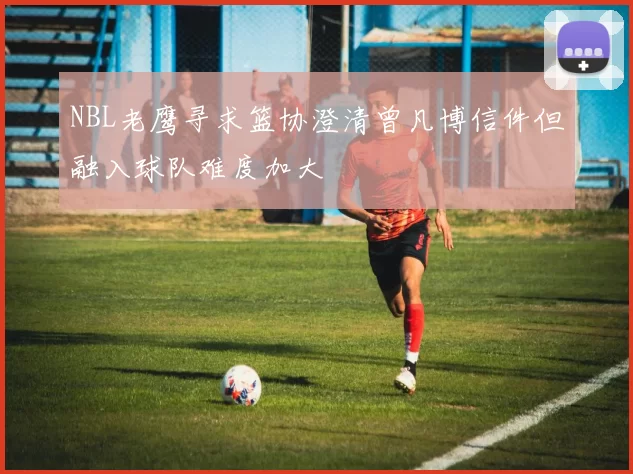 NBL老鹰寻求篮协澄清曾凡博信件但融入球队难度加大
