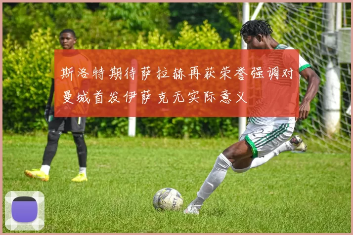 斯洛特期待萨拉赫再获荣誉强调对曼城首发伊萨克无实际意义