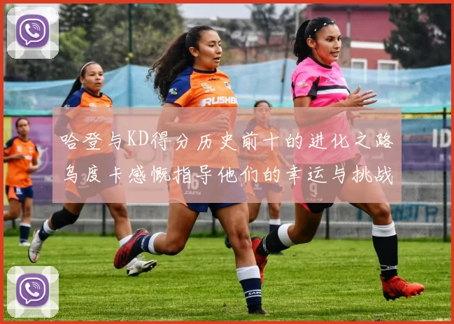 哈登与KD得分历史前十的进化之路乌度卡感慨指导他们的幸运与挑战