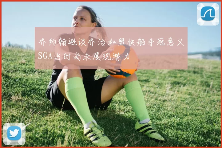 乔约翰逊谈乔治加盟快船夺冠意义SGA当时尚未展现潜力