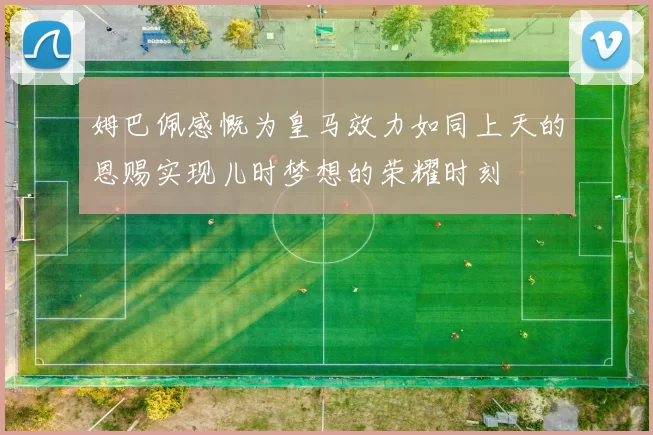 姆巴佩感慨为皇马效力如同上天的恩赐实现儿时梦想的荣耀时刻
