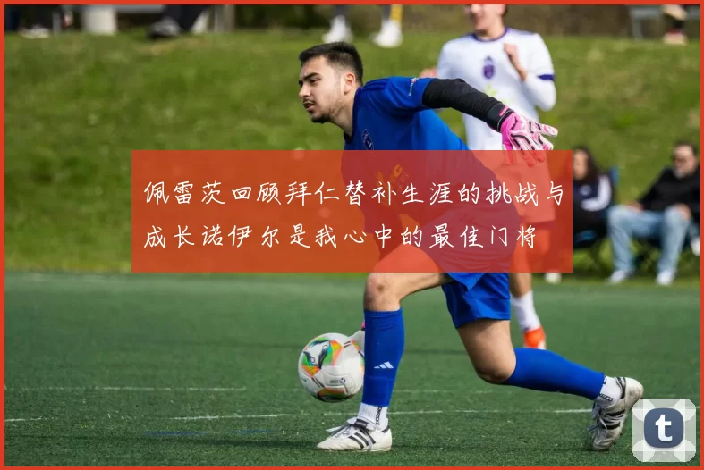 佩雷茨回顾拜仁替补生涯的挑战与成长诺伊尔是我心中的最佳门将