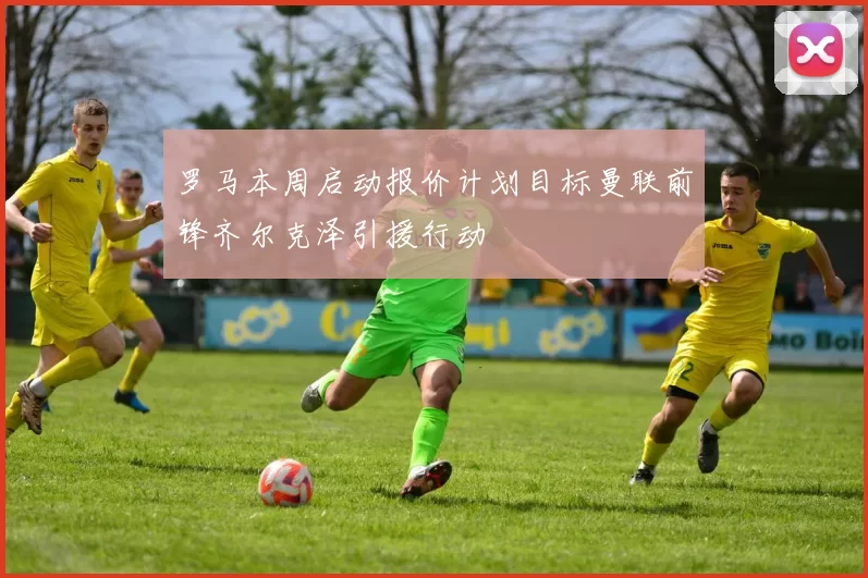 罗马本周启动报价计划目标曼联前锋齐尔克泽引援行动