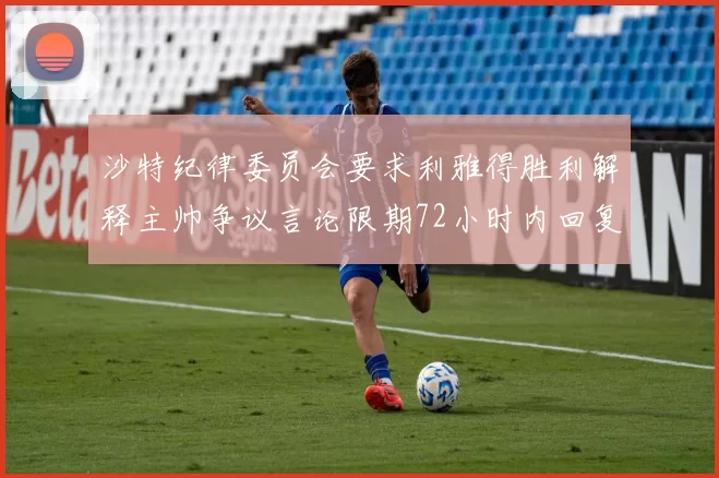 沙特纪律委员会要求利雅得胜利解释主帅争议言论限期72小时内回复