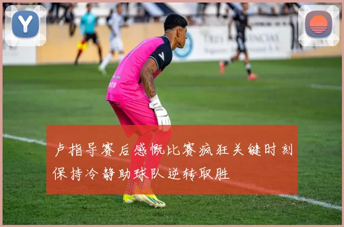 卢指导赛后感慨比赛疯狂关键时刻保持冷静助球队逆转取胜