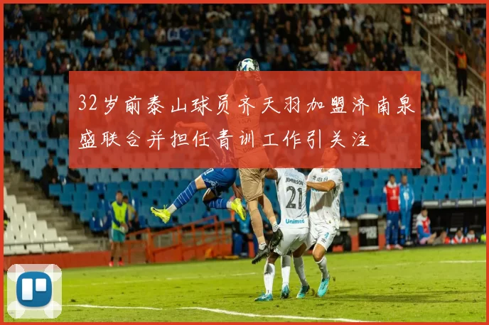32岁前泰山球员齐天羽加盟济南泉盛联合并担任青训工作引关注