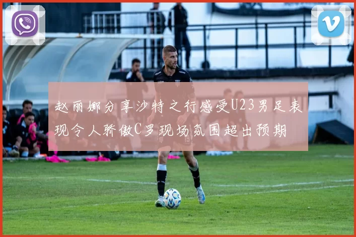 赵丽娜分享沙特之行感受U23男足表现令人骄傲C罗现场氛围超出预期