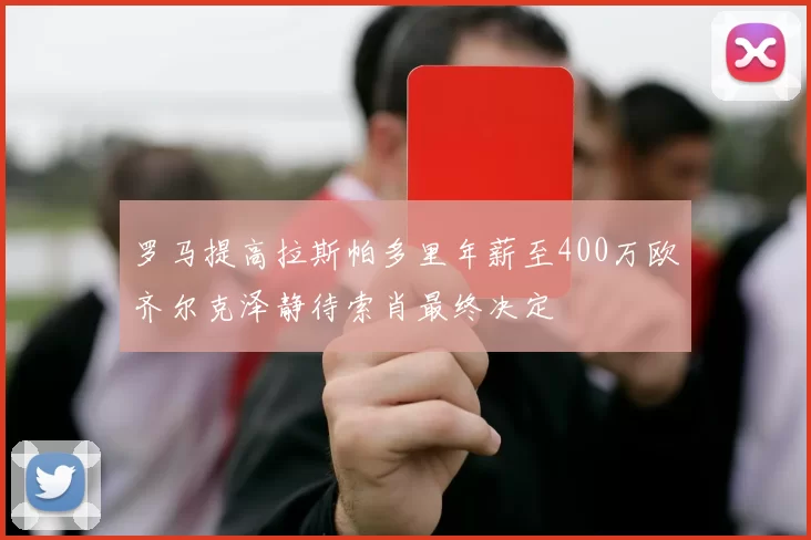 罗马提高拉斯帕多里年薪至400万欧齐尔克泽静待索肖最终决定