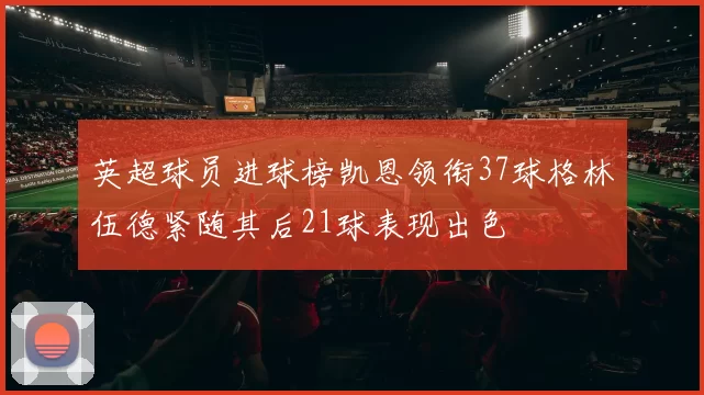 英超球员进球榜凯恩领衔37球格林伍德紧随其后21球表现出色