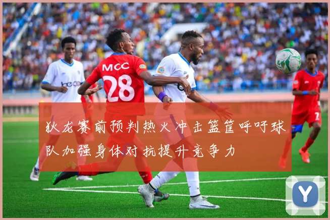 狄龙赛前预判热火冲击篮筐呼吁球队加强身体对抗提升竞争力