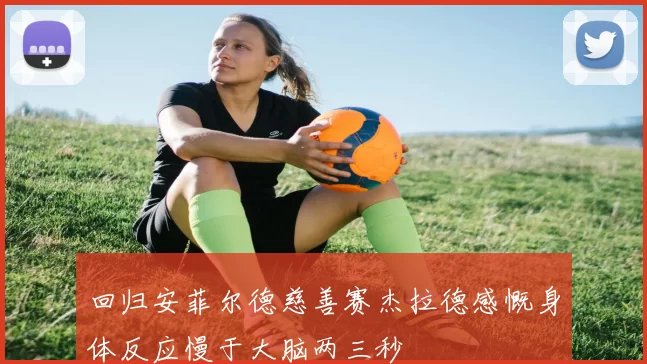 回归安菲尔德慈善赛杰拉德感慨身体反应慢于大脑两三秒