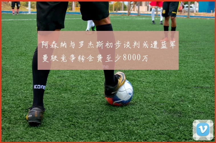 阿森纳与罗杰斯初步谈判或遭蓝军曼联竞争转会费至少8000万