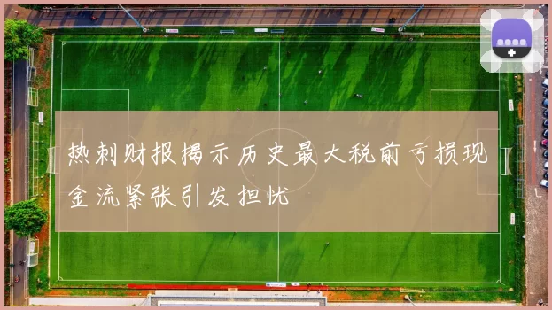 热刺财报揭示历史最大税前亏损现金流紧张引发担忧