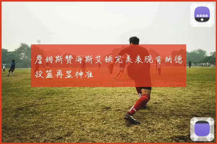 詹姆斯赞海斯艾顿完美表现肯纳德投篮再显神准