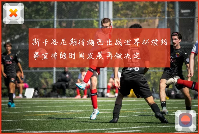 斯卡洛尼期待梅西出战世界杯续约事宜将随时间发展再做决定